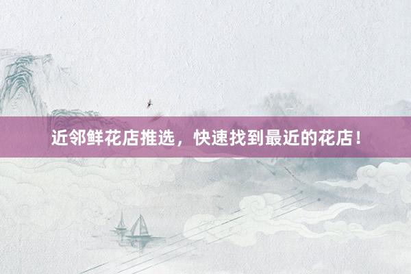 近邻鲜花店推选，快速找到最近的花店！