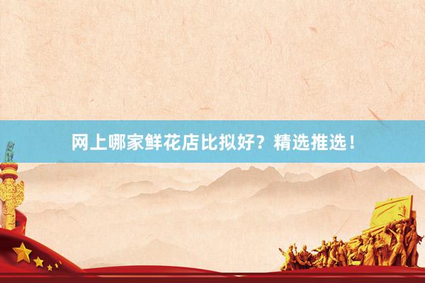 网上哪家鲜花店比拟好？精选推选！